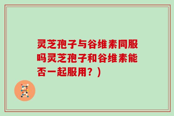 灵芝孢子与谷维素同服吗灵芝孢子和谷维素能否一起服用?)