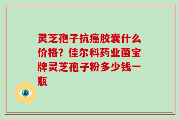 灵芝孢子抗癌胶囊什么价格?佳尔科药业菌宝牌灵芝孢子粉多少钱一瓶