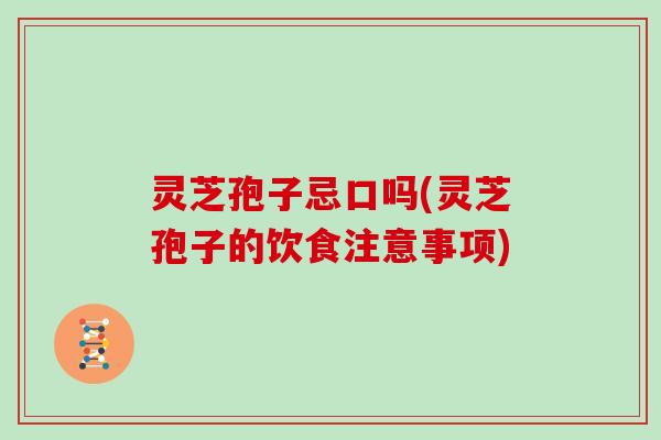 灵芝孢子忌口吗(灵芝孢子的饮食注意事项)