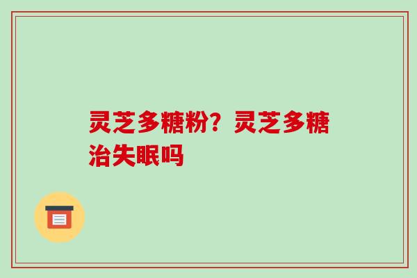 灵芝多糖粉?灵芝多糖治失眠吗