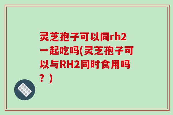 灵芝孢子可以同rh2一起吃吗(灵芝孢子可以与RH2同时食用吗？)