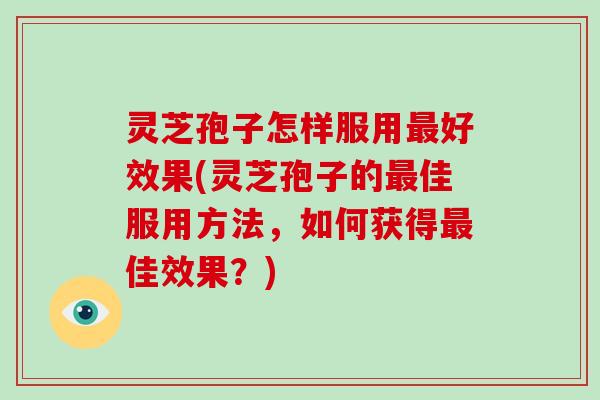 灵芝孢子怎样服用最好效果(灵芝孢子的最佳服用方法，如何获得最佳效果？)