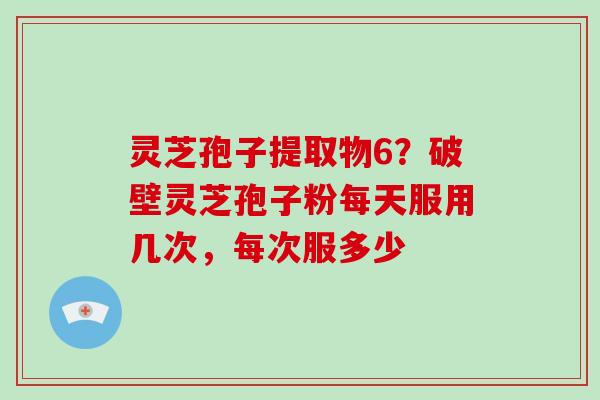 灵芝孢子提取物6？破壁灵芝孢子粉每天服用几次，每次服多少