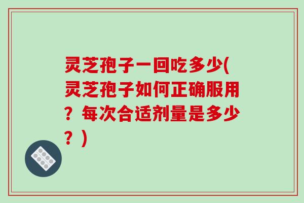 灵芝孢子一回吃多少(灵芝孢子如何正确服用?每次合适剂量是多少?)