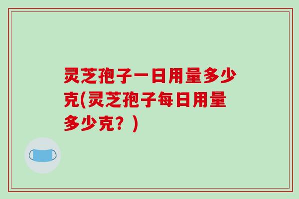 灵芝孢子一日用量多少克(灵芝孢子每日用量多少克？)