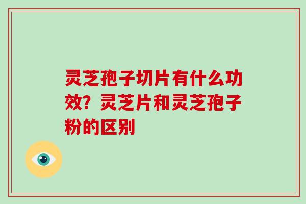 灵芝孢子切片有什么功效？灵芝片和灵芝孢子粉的区别