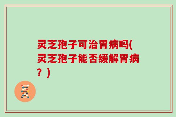 灵芝孢子可治胃病吗(灵芝孢子能否缓解胃病?)