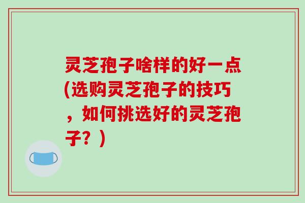 灵芝孢子啥样的好一点(选购灵芝孢子的技巧,如何挑选好的灵芝孢子?)