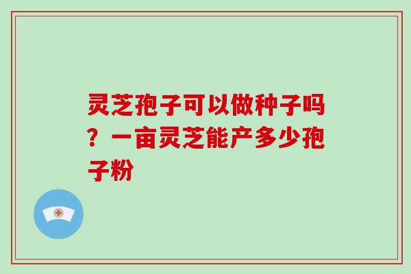 灵芝孢子可以做种子吗?一亩灵芝能产多少孢子粉