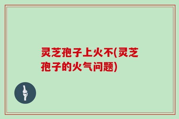 灵芝孢子上火不(灵芝孢子的火气问题)