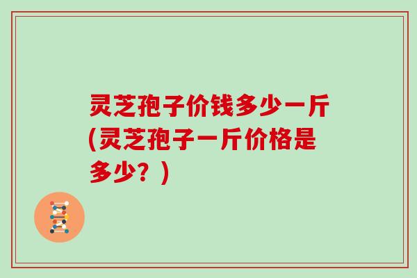 灵芝孢子价钱多少一斤(灵芝孢子一斤价格是多少?)