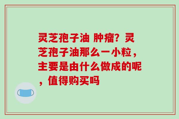 灵芝孢子油 肿瘤?灵芝孢子油那么一小粒,主要是由什么做成的呢,值得购买吗