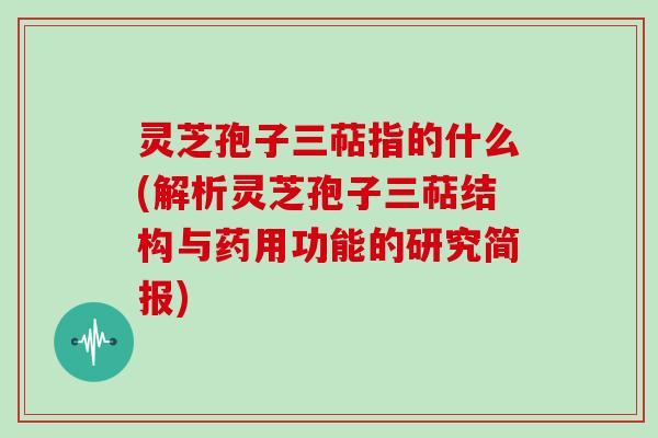 灵芝孢子三萜指的什么(解析灵芝孢子三萜结构与药用功能的研究简报)