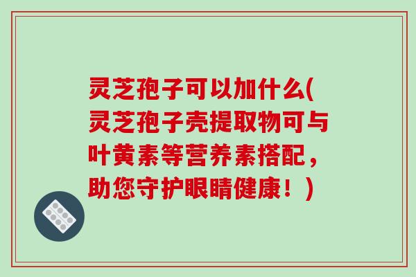 灵芝孢子可以加什么(灵芝孢子壳提取物可与叶黄素等营养素搭配,助您守护眼睛健康!)