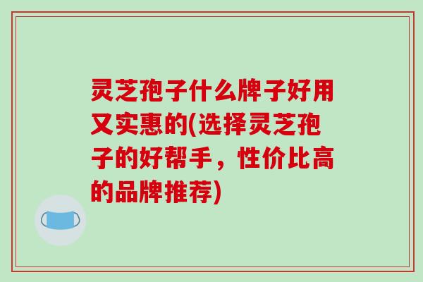 灵芝孢子什么牌子好用又实惠的(选择灵芝孢子的好帮手,性价比高的品牌推荐)