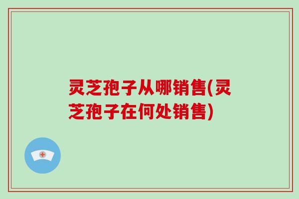 灵芝孢子从哪销售(灵芝孢子在何处销售)