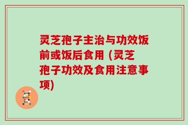 灵芝孢子主治与功效饭前或饭后食用 (灵芝孢子功效及食用注意事项)