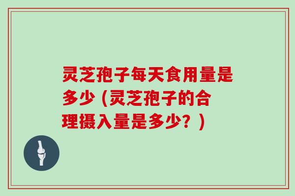 灵芝孢子每天食用量是多少 (灵芝孢子的合理摄入量是多少?)