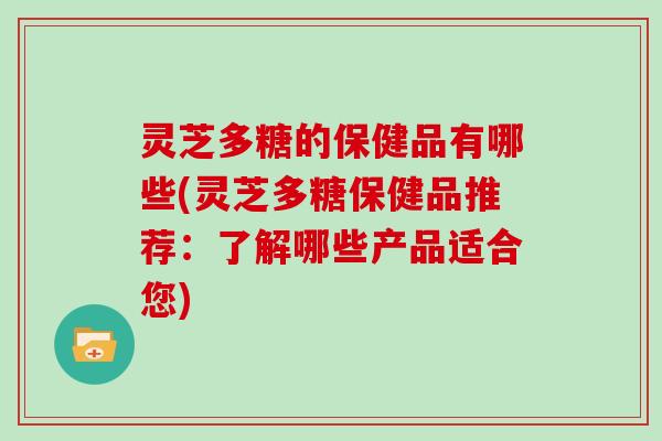 灵芝多糖的保健品有哪些(灵芝多糖保健品推荐:了解哪些产品适合您)