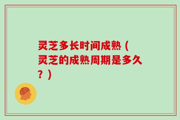 灵芝多长时间成熟 (灵芝的成熟周期是多久?)