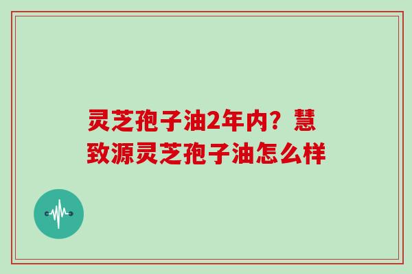 灵芝孢子油2年内?慧致源灵芝孢子油怎么样
