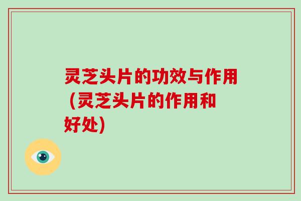 灵芝头片的功效与作用 (灵芝头片的作用和好处)