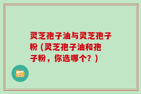 灵芝孢子油与灵芝孢子粉 (灵芝孢子油和孢子粉，你选哪个？)