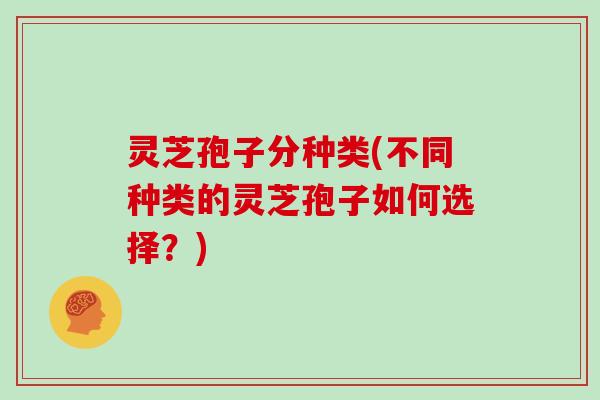 灵芝孢子分种类(不同种类的灵芝孢子如何选择?)