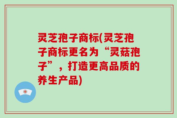 灵芝孢子商标(灵芝孢子商标更名为“灵菇孢子”,打造更高品质的养生产品)