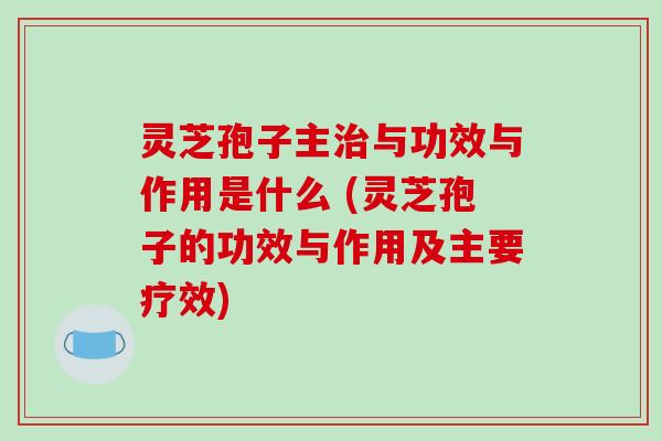灵芝孢子主治与功效与作用是什么 (灵芝孢子的功效与作用及主要疗效)