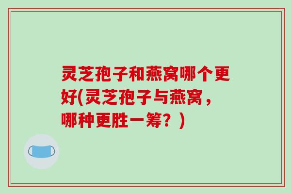 灵芝孢子和燕窝哪个更好(灵芝孢子与燕窝,哪种更胜一筹?)