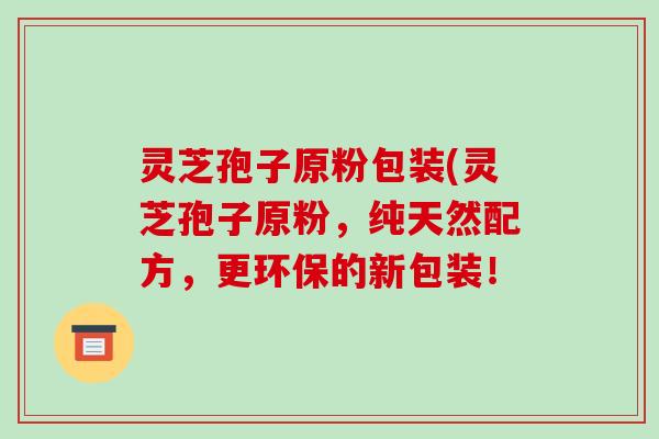 灵芝孢子原粉包装(灵芝孢子原粉,纯天然配方,更环保的新包装!