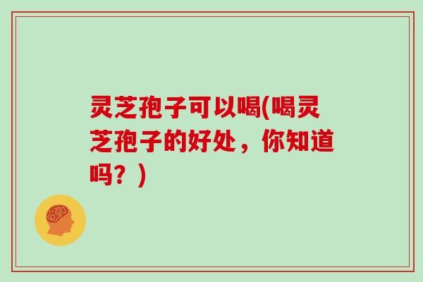 灵芝孢子可以喝(喝灵芝孢子的好处,你知道吗?)