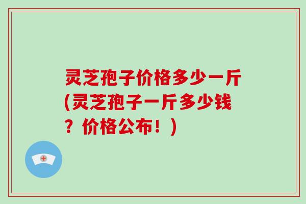 灵芝孢子价格多少一斤(灵芝孢子一斤多少钱?价格公布!)