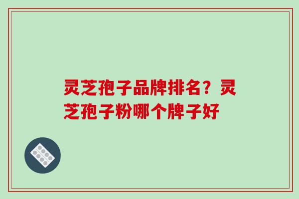 灵芝孢子品牌排名？灵芝孢子粉哪个牌子好