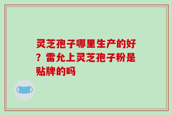 灵芝孢子哪里生产的好？雷允上灵芝孢子粉是贴牌的吗