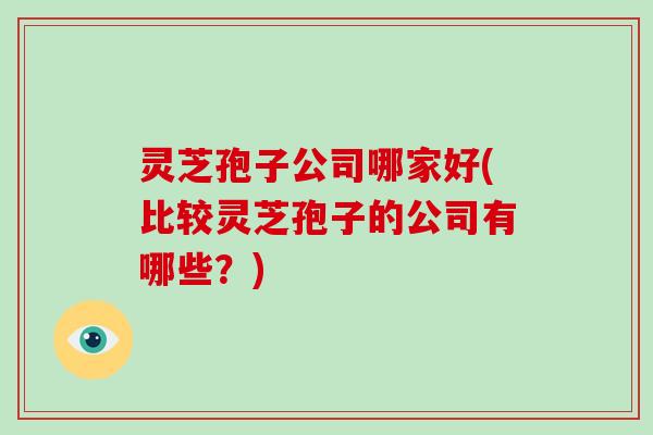 灵芝孢子公司哪家好(比较灵芝孢子的公司有哪些?)
