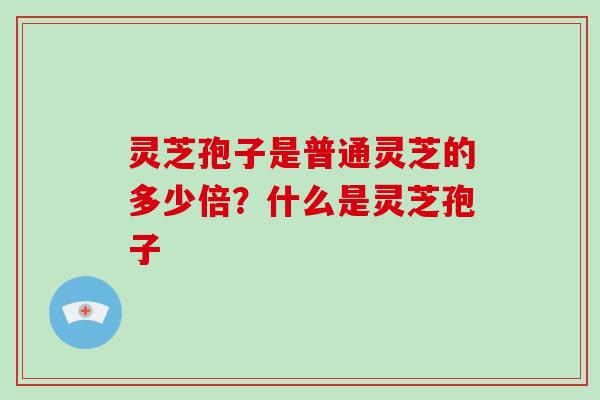 灵芝孢子是普通灵芝的多少倍？什么是灵芝孢子