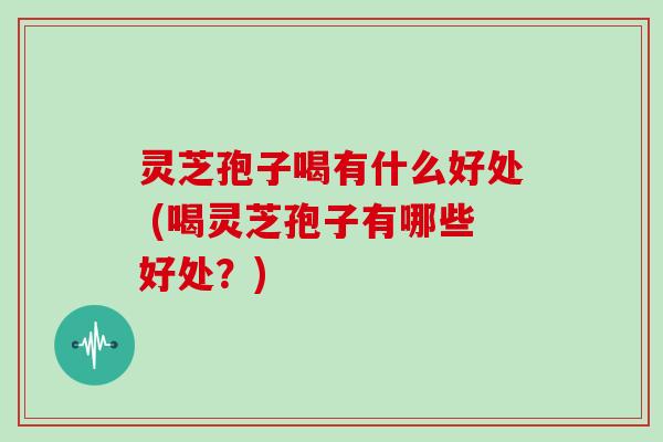 灵芝孢子喝有什么好处 (喝灵芝孢子有哪些好处?)