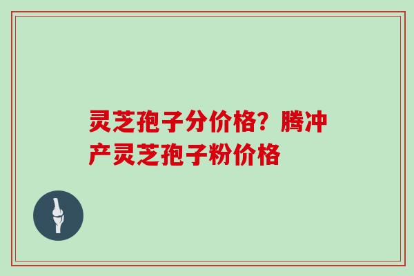 灵芝孢子分价格?腾冲产灵芝孢子粉价格