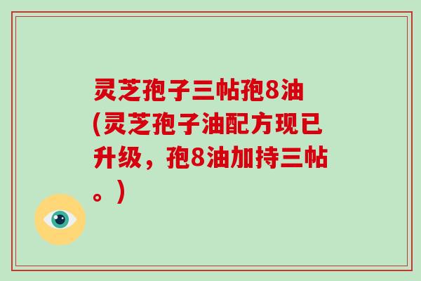 灵芝孢子三帖孢8油 (灵芝孢子油配方现已升级,孢8油加持三帖。)
