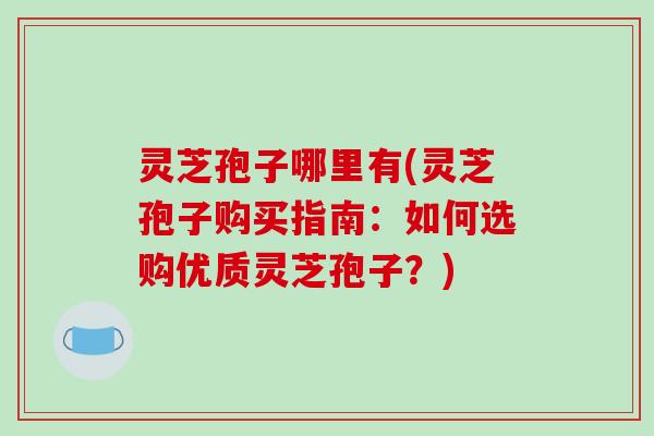 灵芝孢子哪里有(灵芝孢子购买指南：如何选购优质灵芝孢子？)
