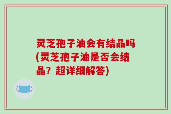 灵芝孢子油会有结晶吗(灵芝孢子油是否会结晶?超详细解答)