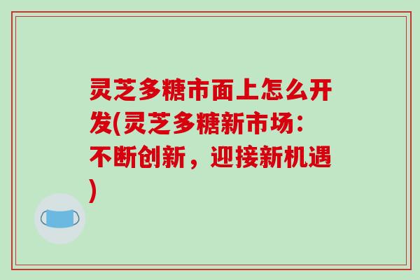 灵芝多糖市面上怎么开发(灵芝多糖新市场：不断创新，迎接新机遇)