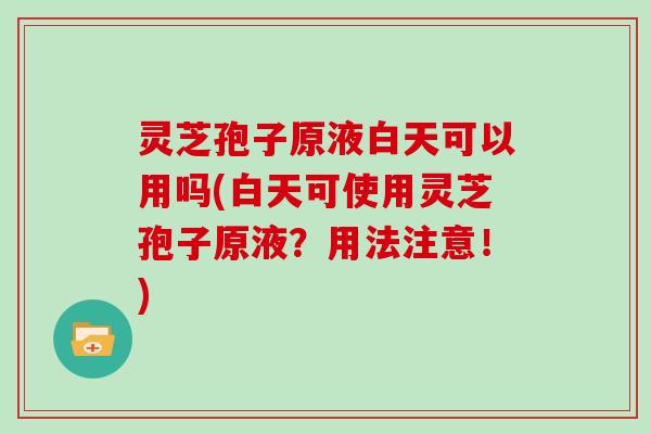 灵芝孢子原液白天可以用吗(白天可使用灵芝孢子原液?用法注意!)