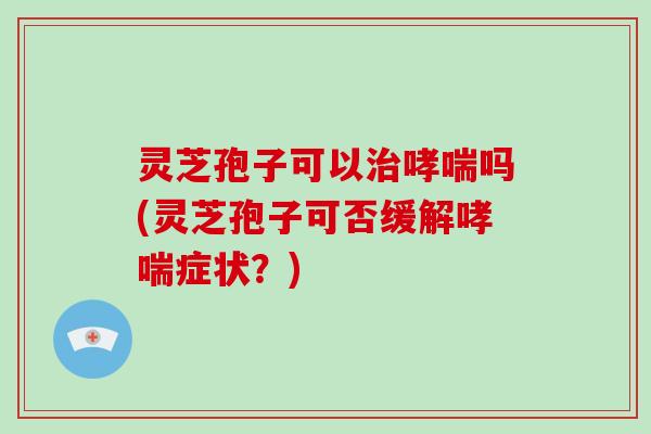 灵芝孢子可以治哮喘吗(灵芝孢子可否缓解哮喘症状?)