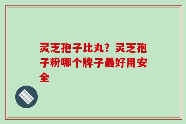 灵芝孢子比丸？灵芝孢子粉哪个牌子最好用安全