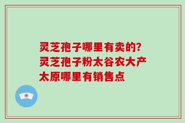 灵芝孢子哪里有卖的?灵芝孢子粉太谷农大产太原哪里有销售点