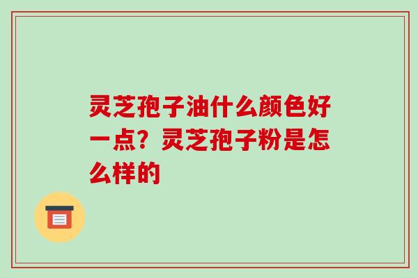 灵芝孢子油什么颜色好一点?灵芝孢子粉是怎么样的
