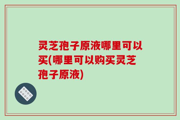 灵芝孢子原液哪里可以买(哪里可以购买灵芝孢子原液)